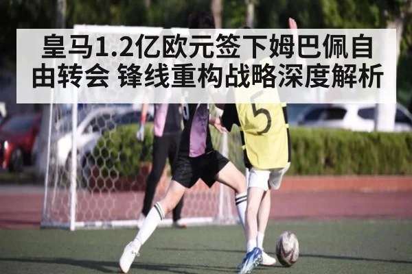 皇马1.2亿欧元签下姆巴佩自由转会 锋线重构战略深度解析