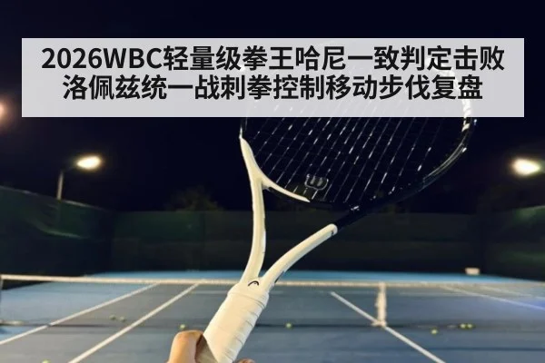 2026WBC轻量级拳王哈尼一致判定击败洛佩兹统一战刺拳控制移动步伐复盘